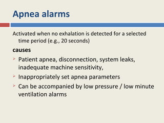 Apnea alarms
Activated when no exhalation is detected for a selected
  time period (e.g., 20 seconds)
causes
 Patient apnea, disconnection, system leaks,

  inadequate machine sensitivity,
 Inappropriately set apnea parameters

 Can be accompanied by low pressure / low minute

  ventilation alarms
 