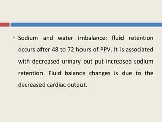    Sodium and water imbalance: fluid retention
    occurs after 48 to 72 hours of PPV. It is associated
    with decreased urinary out put increased sodium
    retention. Fluid balance changes is due to the
    decreased cardiac output.
 