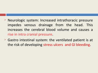    Neurologic system: Increased intrathoracic pressure
    impedes venous drainage from the head. This
    increases the cerebral blood volume and causes a
    rise in intra cranial pressure.
   Gastro intestinal system: the ventilated patient is at
    the risk of developing stress ulcers and GI bleeding.
 