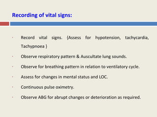 Recording of vital signs:


•   Record vital signs. {Assess for hypotension, tachycardia,
    Tachypnoea }

•   Observe respiratory pattern & Auscultate lung sounds.

•   Observe for breathing pattern in relation to ventilatory cycle.

•   Assess for changes in mental status and LOC.

•   Continuous pulse oximetry.

•   Observe ABG for abrupt changes or deterioration as required.
 