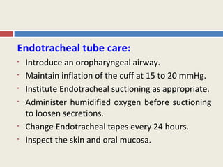 Endotracheal tube care:
•   Introduce an oropharyngeal airway.
•   Maintain inflation of the cuff at 15 to 20 mmHg.
•   Institute Endotracheal suctioning as appropriate.
•   Administer humidified oxygen before suctioning
    to loosen secretions.
•   Change Endotracheal tapes every 24 hours.
•   Inspect the skin and oral mucosa.
 