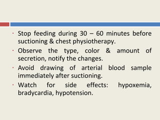 •   Stop feeding during 30 – 60 minutes before
    suctioning & chest physiotherapy.
•   Observe the type, color & amount of
    secretion, notify the changes.
•   Avoid drawing of arterial blood sample
    immediately after suctioning.
•   Watch for side effects: hypoxemia,
    bradycardia, hypotension.
 
