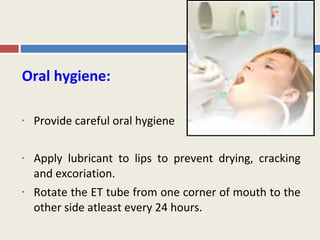 Oral hygiene:

•   Provide careful oral hygiene

•   Apply lubricant to lips to prevent drying, cracking
    and excoriation.
•   Rotate the ET tube from one corner of mouth to the
    other side atleast every 24 hours.
 