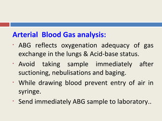 Arterial Blood Gas analysis:
•   ABG reflects oxygenation adequacy of gas
    exchange in the lungs & Acid-base status.
•   Avoid taking sample immediately after
    suctioning, nebulisations and baging.
•   While drawing blood prevent entry of air in
    syringe.
•   Send immediately ABG sample to laboratory..
 