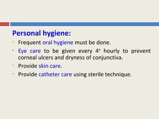 Personal hygiene:
•   Frequent oral hygiene must be done.
•   Eye care to be given every 4th hourly to prevent
    corneal ulcers and dryness of conjunctiva.
•   Provide skin care.
•   Provide catheter care using sterile technique.
 
