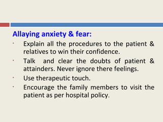 Allaying anxiety & fear:
•   Explain all the procedures to the patient &
    relatives to win their confidence.
•   Talk and clear the doubts of patient &
    attainders. Never ignore there feelings.
•   Use therapeutic touch.
•   Encourage the family members to visit the
    patient as per hospital policy.
 