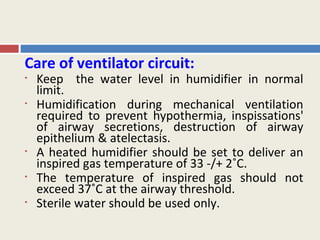 Care of ventilator circuit:
•   Keep the water level in humidifier in normal
    limit.
•   Humidification during mechanical ventilation
    required to prevent hypothermia, inspissations'
    of airway secretions, destruction of airway
    epithelium & atelectasis.
•   A heated humidifier should be set to deliver an
    inspired gas temperature of 33 -/+ 2˚C.
•   The temperature of inspired gas should not
    exceed 37˚C at the airway threshold.
•   Sterile water should be used only.
 