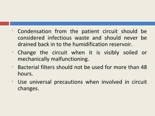 •   Condensation from the patient circuit should be
    considered infectious waste and should never be
    drained back in to the humidification reservoir.
•   Change the circuit when it is visibly soiled or
    mechanically malfunctioning.
•   Bacterial filters should not be used for more than 48
    hours.
•   Use universal precautions when involved in circuit
    changes.
 