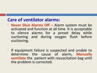 Care of ventilator alarms:
•   Never Shut Alarms Off – Alarm system must be
    activated and function at all time. It is acceptable
    to silence alarms for a preset delay while
    suctioning and during oxygen flush before
    suctioning.

•   If equipment failure is suspected and unable to
    determine the cause of alarm, Manually
    ventilate the patient with resuscitation bag until
    the problem is corrected.
 