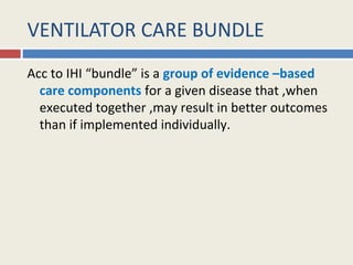 VENTILATOR CARE BUNDLE
Acc to IHI “bundle” is a group of evidence –based
  care components for a given disease that ,when
  executed together ,may result in better outcomes
  than if implemented individually.
 