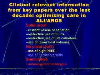 Clinical relevant information from key papers over the last decade: optimizing care in ALI/ARDS Solid proof  – restrictive use of sedation – restrictive use of fluids – restrictive use of SG-catheters – use of lower tidal volumes No proof (yet?) – use of high PEEP  – use of corticosteroids Speculative – anticoagulant strategies 