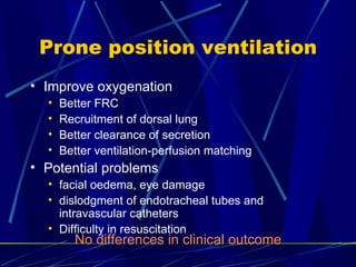 Prone position ventilation Improve oxygenation Better FRC Recruitment of dorsal lung Better clearance of secretion Better ventilation-perfusion matching Potential problems facial oedema, eye damage dislodgment of endotracheal tubes and intravascular catheters Difficulty in resuscitation No differences in clinical outcome 