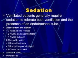 Sedation Ventilated patients generally require sedation to tolerate both ventilation and the presence of an endotracheal tube. Assessment of sedation + 3 Agitated and restless + 2 Awake and uncomfortable + 1 Aware but calm 0 Roused by voice - 1 Roused by touch - 2 Roused by painful stimuli - 3 Cannot be roused A Natural sleep P Paralysed 