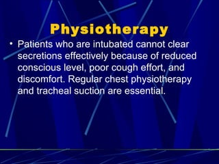 Physiotherapy Patients who are intubated cannot clear secretions effectively because of reduced conscious level, poor cough effort, and discomfort. Regular chest physiotherapy and tracheal suction  are essential. 