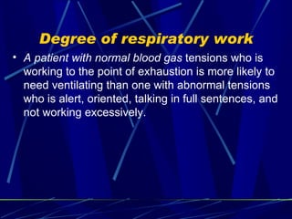 Degree of respiratory work A patient with normal blood gas  tensions who is working to the point of exhaustion is more likely to need ventilating than one with abnormal tensions who is alert, oriented, talking in full sentences, and not working excessively. 