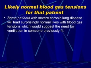 Likely normal blood gas tensions for that patient  Some patients  with severe chronic lung disease will lead surprisingly normal lives with blood gas tensions which would suggest the need for ventilation in someone previously fit. 