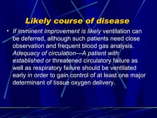 Likely course of disease  If imminent improvement is likely  ventilation can be deferred, although such patients need close observation and frequent blood gas analysis.  Adequacy of circulation—A patient with established or  threatened circulatory failure as well as respiratory failure should be ventilated early in order to gain control of at least one major determinant of tissue oxygen delivery. 