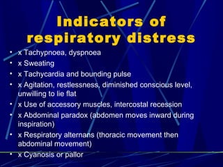 Indicators of respiratory distress x Tachypnoea, dyspnoea x Sweating x Tachycardia and bounding pulse x Agitation, restlessness, diminished conscious level, unwilling to lie flat x Use of accessory muscles, intercostal recession x Abdominal paradox (abdomen moves inward during inspiration) x Respiratory alternans (thoracic movement then abdominal  movement) x Cyanosis or pallor 