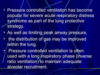 Pressure controlled ventilation has become popular for severe acute respiratory distress syndrome as part of the lung protective strategy.  As well as limiting peak airway pressure, the distribution of gas may be improved within the lung. Pressure controlled ventilation is often used with a long inspiratory phase (inverse ratio ventilation) to maintain adequate alveolar  recruitment.   