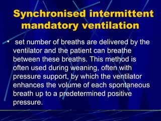Synchronised intermittent mandatory ventilation  set number of breaths are delivered by the ventilator and the patient can breathe between these breaths. This method is often used during weaning, often with pressure support, by which the ventilator enhances the volume of each spontaneous breath up to a predetermined positive pressure. 