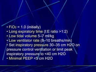 •  FiO 2   = 1.0 (initially) •  Long expiratory time  (I:E ratio >1:2) •  Low tidal volume  5–7 ml/kg •  Low ventilator rate  (8–10 breaths/min) •  Set  inspiratory pressure  30–35 cm H2O on pressure control ventilation or limit peak inspiratory pressure to <40 cm H2O •  Minimal PEEP  <5 cm H2O 