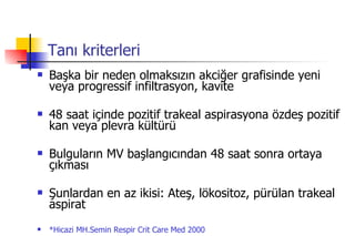 Tanı kriterleri Başka bir neden olmaksızın akciğer grafisinde yeni veya progressif infiltrasyon, kavite 48 saat içinde pozitif trakeal aspirasyona özdeş pozitif kan veya plevra kültürü Bulguların MV başlangıcından 48 saat sonra ortaya çıkması Şunlardan en az ikisi: Ateş, lökositoz, pürülan trakeal aspirat *Hicazi MH.Semin Respir Crit Care Med 2000 