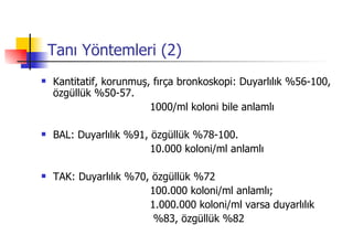 Tanı Yöntemleri (2) Kantitatif, korunmuş, fırça bronkoskopi: Duyarlılık %56-100, özgüllük %50-57.  1000/ml koloni bile anlamlı BAL: Duyarlılık %91, özgüllük %78-100.  10.000 koloni/ml anlamlı TAK: Duyarlılık %70, özgüllük %72  100.000 koloni/ml anlamlı; 1.000.000 koloni/ml varsa duyarlılık  %83, özgüllük %82  
