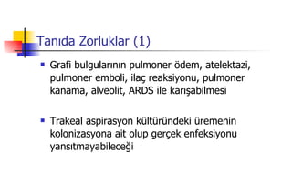 Tanıda Zorluklar (1) Grafi bulgularının pulmoner ödem, atelektazi, pulmoner emboli, ilaç reaksiyonu, pulmoner kanama, alveolit, ARDS ile karışabilmesi Trakeal aspirasyon kültüründeki üremenin kolonizasyona ait olup gerçek enfeksiyonu yansıtmayabileceği 