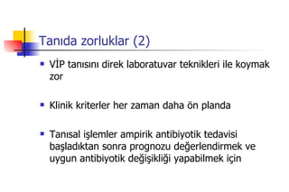 Tanıda zorluklar (2) VİP tanısını direk laboratuvar teknikleri ile koymak zor  Klinik kriterler her zaman daha ön planda Tanısal işlemler ampirik antibiyotik tedavisi başladıktan sonra prognozu değerlendirmek ve uygun antibiyotik değişikliği yapabilmek için  