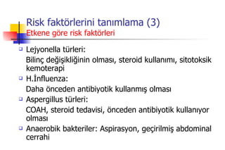 Risk faktörlerini tanımlama (3) Etkene göre risk faktörleri Lejyonella türleri: Bilinç değişikliğinin olması, steroid kullanımı, sitotoksik kemoterapi H.İnfluenza: Daha önceden antibiyotik kullanmış olması Aspergillus türleri: COAH, steroid tedavisi, önceden antibiyotik kullanıyor olması  Anaerobik bakteriler: Aspirasyon, geçirilmiş abdominal cerrahi 