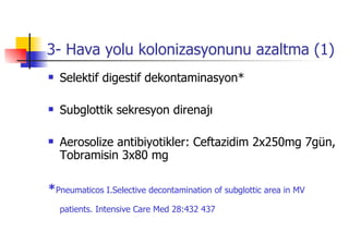 3- Hava yolu kolonizasyonunu azaltma (1) Selektif digestif dekontaminasyon* Subglottik sekresyon direnajı Aerosolize antibiyotikler: Ceftazidim 2x250mg 7gün, Tobramisin 3x80 mg * Pneumaticos I.Selective decontamination of subglottic area in MV patients. Intensive Care Med 28:432 437   