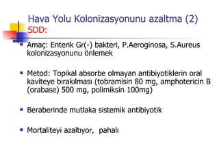 Hava Yolu Kolonizasyonunu azaltma (2) SDD: Amaç: Enterik Gr(-) bakteri, P.Aeroginosa, S.Aureus kolonizasyonunu önlemek Metod: Topikal absorbe olmayan antibiyotiklerin oral kaviteye bırakılması (tobramisin 80 mg, amphotericin B (orabase) 500 mg, polimiksin 100mg) Beraberinde mutlaka sistemik antibiyotik Mortaliteyi azaltıyor,  pahalı 