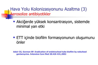 Hava Yolu Kolonizasyonunu Azaltma (3) Aerosolize antibiyotikler Akciğerde yüksek konsantrasyon, sistemde minimal yan etki ETT içinde biofilm formasyonunun oluşumunu önler Adair CG, Gorman SP. Eradication of endotracheal tube biofilm by nebulised gentamycine. Intensive Care Med 28:426 431,2002 