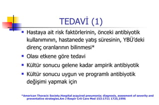 TEDAVİ (1) Hastaya ait risk faktörlerinin, önceki antibiyotik kullanımının, hastanede yatış süresinin, YBÜ’deki direnç oranlarının bilinmesi* Olası etkene göre tedavi Kültür sonucu gelene kadar ampirik antibiyotik Kültür sonucu uygun ve programlı antibiyotik değişimi yapmak için  *American Thoracic Society.Hospital acquired pneumonia; diagnosis, assesment of severity and preventative strategies.Am J Respir Crit Care Med 153:1711 1725,1996 