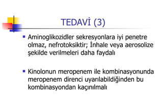 TEDAVİ (3) Aminoglikozidler sekresyonlara iyi penetre olmaz, nefrotoksiktir; İnhale veya aerosolize şekilde verilmeleri daha faydalı Kinolonun meropenem ile kombinasyonunda meropenem direnci uyarılabildiğinden bu kombinasyondan kaçınılmalı 