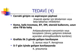 TEDAVİ (4) Cerrahi girişim ve aspirasyon şüphesi Anaerob ajanlar için klindamisin veya    beta-laktamaz inhibitörleri  Koma, kafa travması, BY, DM, steroid kullanımı, uzun süre YB’da kalış Antipseudomanal+vancomisin veya   teicoplanin (direnç gelişimini önlemek   açısından aminoglikozidlerle kombine)   Grafide ilk 3 günde gelişen kavitasyon S. aureus veya P. Aeroginosa 5-7 gün içinde gelişen kavitasyonda K. pneumonia 