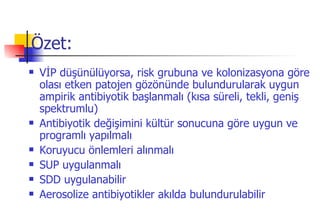 Özet: VİP düşünülüyorsa, risk grubuna ve kolonizasyona göre olası etken patojen gözönünde bulundurularak uygun ampirik antibiyotik başlanmalı (kısa süreli, tekli, geniş spektrumlu) Antibiyotik değişimini kültür sonucuna göre uygun ve programlı yapılmalı Koruyucu önlemleri alınmalı SUP uygulanmalı SDD uygulanabilir Aerosolize antibiyotikler akılda bulundurulabilir 