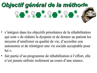 Objectif général de la méthode s’intégrer dans les objectifs prioritaires de la réhabilitation qui sont « de réduire la dyspnée et   de donner au patient les moyens d’améliorer sa qualité de vie, d’accroître son autonomie et de réintégrer une vie sociale acceptable pour lui ». fait partie d’un programme de réhabilitation à l’effort, elle n’est jamais utilisée isolément au cours d’une séance. 