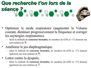 Que recherche t’on lors de la séance ? Optimiser le mode respiratoire (augmenter le Volume courant, diminuer progressivement la fréquence et corriger les asynergies respiratoires).  Selon la méthode du  consensus   formalisé,  les membres du GTK (n =17) donnent une note médiane de   9 . Améliorer le jeu diaphragmatique.  Selon la méthode du  consensus   formalisé,  les membres du GTK (n =17) donnent également une note médiane de   9 . Lutter contre la dyspnée.  Selon la méthode du  consensus   formalisé,  les membres du GTK (n =17) donnent également une note médiane de   7 . 