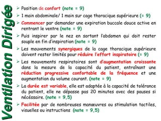 Position  de  confort  (note = 9) 1 main abdominale/ 1 main sur cage thoracique supérieure  (= 9) Commencer  par demander une expiration buccale douce active en rentrant le ventre  (note = 9) Puis inspirer par le nez en sortant l’abdomen qui doit rester souple en fin d’inspiration  (note = 9) Les mouvements  synergiques  de la cage thoracique supérieure doivent rester limités pour  réduire l’effort inspiratoire   (= 9) Les mouvements respiratoires sont  d’augmentation croissante  dans la mesure de la capacité du patient, entraînant une  réduction progressive confortable de la fréquence  et une augmentation du volume courant.  (note = 9) La  durée est variable , elle est adaptée à la capacité de tolérance du patient, elle ne dépasse pas 20 minutes avec des pauses si nécéssaire.  (note = 9,5) Facilitée  par de nombreuses manœuvres ou stimulation tactiles, visuelles ou instructions  (note = 9,5) Ventilation Dirigée 