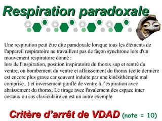Respiration paradoxale Une respiration peut être dite paradoxale lorsque tous les éléments de l'appareil respiratoire ne travaillent pas de façon synchrone lors d'un mouvement respiratoire donné : lors de l'inspiration, position inspiratoire du thorax sup et rentré du ventre, ou bombement du ventre et affaissement du thorax (cette dernière est encore plus grave car souvent induite par une kinésithérapie mal comprise...) et inversement gonflé de ventre à l’expiration avec abaissement du thorax. Le tirage avec l'avalement des espace inter costaux ou sus claviculaire en est un autre exemple Critère d’arr ê t de VDAD  (note = 10)   