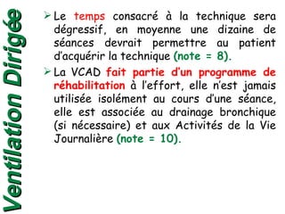 Le  temps  consacré à la technique sera dégressif, en moyenne une dizaine de séances devrait permettre au patient d’acquérir la technique  (note = 8). La VCAD  fait partie d’un programme de réhabilitation  à l’effort, elle n’est jamais utilisée isolément au cours d’une séance, elle est associée au drainage bronchique (si nécessaire) et aux Activités de la Vie Journalière  (note = 10). Ventilation Dirigée 