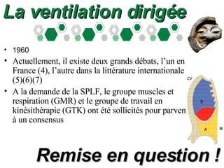 1960 Actuellement, il existe deux grands débats, l’un en France (4), l’autre dans la littérature internationale (5)(6)(7) A la demande de la SPLF, le groupe muscles et respiration (GMR) et le groupe de travail en kinésithérapie (GTK) ont été sollicités pour parvenir à un consensus  La ventilation dirigée Remise en question ! 