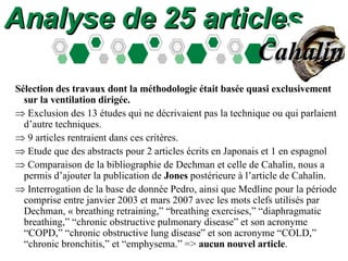 Analyse de 25 articles Sélection des travaux dont la méthodologie était basée quasi exclusivement sur la ventilation dirigée.  Exclusion des 13 études qui ne décrivaient pas la technique ou qui parlaient d’autre techniques.  9 articles rentraient dans ces critères.  Etude que des abstracts pour 2 articles écrits en Japonais et 1 en espagnol  Comparaison de la bibliographie de Dechman et celle de Cahalin, nous a permis d’ajouter la publication de  Jones  postérieure à l’article de Cahalin.  Interrogation de la base de donnée Pedro, ainsi que Medline pour la période comprise entre janvier 2003 et mars 2007 avec les mots clefs utilisés par Dechman, « breathing retraining,” “breathing exercises,” “diaphragmatic breathing,” “chronic obstructive pulmonary disease” et son acronyme “COPD,” “chronic obstructive lung disease” et son acronyme “COLD,” “chronic bronchitis,” et “emphysema.” =>  aucun nouvel article . Cahalin 