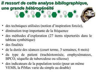 Il ressort de cette analyse bibliographique, une grande hétérogénéité  des techniques utilisées (notion d’inspiration forcée), diminution trop importante de la fréquence des méthodes d’exploration (27 items répertoriés dans le tableau synthétique) des finalités  de la durée des séances (court terme, 3 semaines, 6 mois) du type de patient (trachéotomisée, emphysémateux, BPCO, séquelle de tuberculose ou silicose) des indicateurs de la population testée (pour un même VEMS, la PiMax varie du simple au double) 