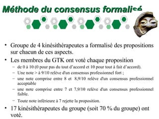 Méthode du consensus formalisé Groupe de 4 kinésithérapeutes a formalisé des propositions sur chacun de ces aspects.  Les membres du GTK ont voté chaque proposition  de 0 à 10 (0 pour pas du tout d’accord et 10 pour tout à fait d’accord).  Une note > à 9/10 relève d'un consensus professionnel fort ;  une note comprise entre 8 et  8,9/10 relève d'un consensus professionnel acceptable  une note comprise entre 7 et 7,9/10 relève d'un consensus professionnel faible.  Toute note inférieure à 7 rejette la proposition.   17 kinésithérapeutes du groupe (soit 70 % du groupe) ont voté.  