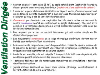 Position du sujet : semi-assis (à 45°) ou assis penché avant (cocher de fiacre) ou debout penché avant avec appui antérieur ( recherche d’une position de confort ) 1 main sur la paroi abdominale (incitative au départ, en fin d’inspiration mettant en évidence la détente musculaire)/ 1 main sur cage thoracique supérieur (pour s ’assurer qu’il n’y a pas de ventilation paradoxale) Commencer  par demander une expiration buccale douce active en rentrant le ventre  transverse  (ou/et en contractant la sangle abdominale). Elle peut être associée à la technique d’expiration à lèvres pincées (notamment chez ceux qui l’utilisent spontanément) Puis inspirer par le nez en sortant l’abdomen qui doit rester souple en fin d’inspiration (palpation) Les mouvements  synergiques  de la cage thoracique supérieure doivent rester limités pour réduire l’effort inspiratoire  Les mouvements respiratoires sont d’augmentation croissante dans la mesure de la capacité du patient, entraînant une réduction progressive confortable de la fréquence et une augmentation du volume courant. La durée est variable, elle est adaptée à la capacité de tolérance du patient, elle ne dépasse pas 20 minutes avec des pauses si nécéssaire. Technique facilitée par de nombreuses manœuvres ou stimulations : tactiles-visuelles-instructions jamais utilisée isolément au cours d’une séance (drainage, réentraînement à l’effort, Activités de la Vie Journalière…) Ventilation Dirigée 