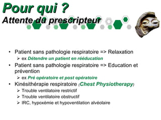 Pour qui ? Attente du prescripteur Patient sans pathologie respiratoire => Relaxation  ex  Détendre un patient en rééducation  Patient sans pathologie respiratoire => Education et prévention  ex  Pré opératoire et post opératoire Kinésithérapie respiratoire  ( Chest Physiotherapy ) Trouble ventilatoire restrictif Trouble ventilatoire obstructif IRC, hypoxémie et hypoventilation alvéolaire 