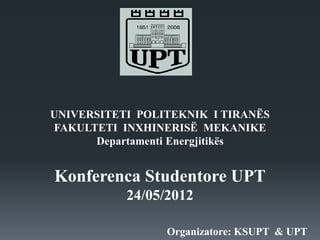 UNIVERSITETI POLITEKNIK I TIRANËS
FAKULTETI INXHINERISË MEKANIKE
Departamenti Energjitikës
Konferenca Studentore UPT
24/05/2012
Organizatore: KSUPT & UPT
 
