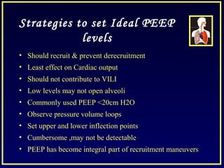 Strategies to set Ideal PEEP
levels
• Should recruit & prevent derecruitment
• Least effect on Cardiac output
• Should not contribute to VILI
• Low levels may not open alveoli
• Commonly used PEEP <20cm H2O
• Observe pressure volume loops
• Set upper and lower inflection points
• Cumbersome ,may not be detectable
• PEEP has become integral part of recruitment maneuvers
 